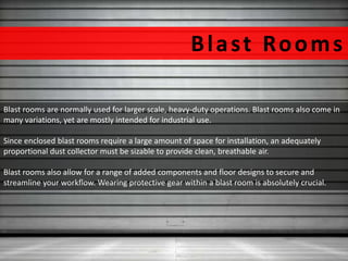 Blas t Rooms 
Blast rooms are normally used for larger scale, heavy-duty operations. Blast rooms also come in 
many variations, yet are mostly intended for industrial use. 
Since enclosed blast rooms require a large amount of space for installation, an adequately 
proportional dust collector must be sizable to provide clean, breathable air. 
Blast rooms also allow for a range of added components and floor designs to secure and 
streamline your workflow. Wearing protective gear within a blast room is absolutely crucial. 
 