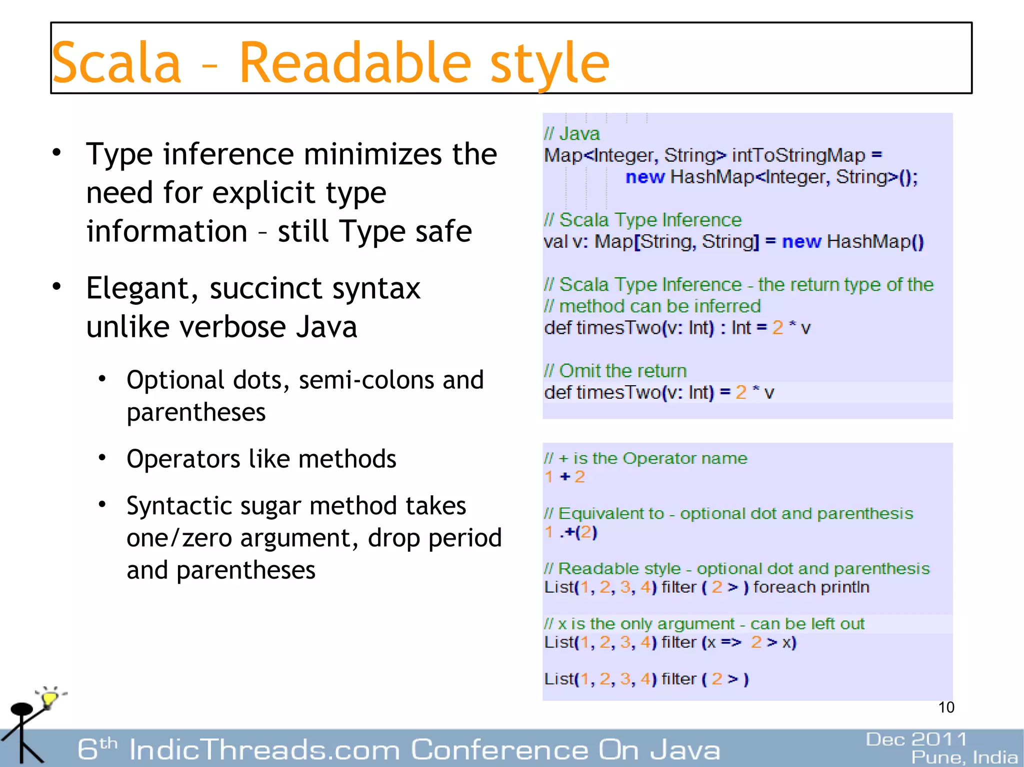 Scala – Readable style
• Type inference minimizes the
  need for explicit type
  information – still Type safe
• Elegant, succinct syntax
  unlike verbose Java
   • Optional dots, semi-colons and
     parentheses
   • Operators like methods
   • Syntactic sugar method takes
     one/zero argument, drop period
     and parentheses




                                      10
 