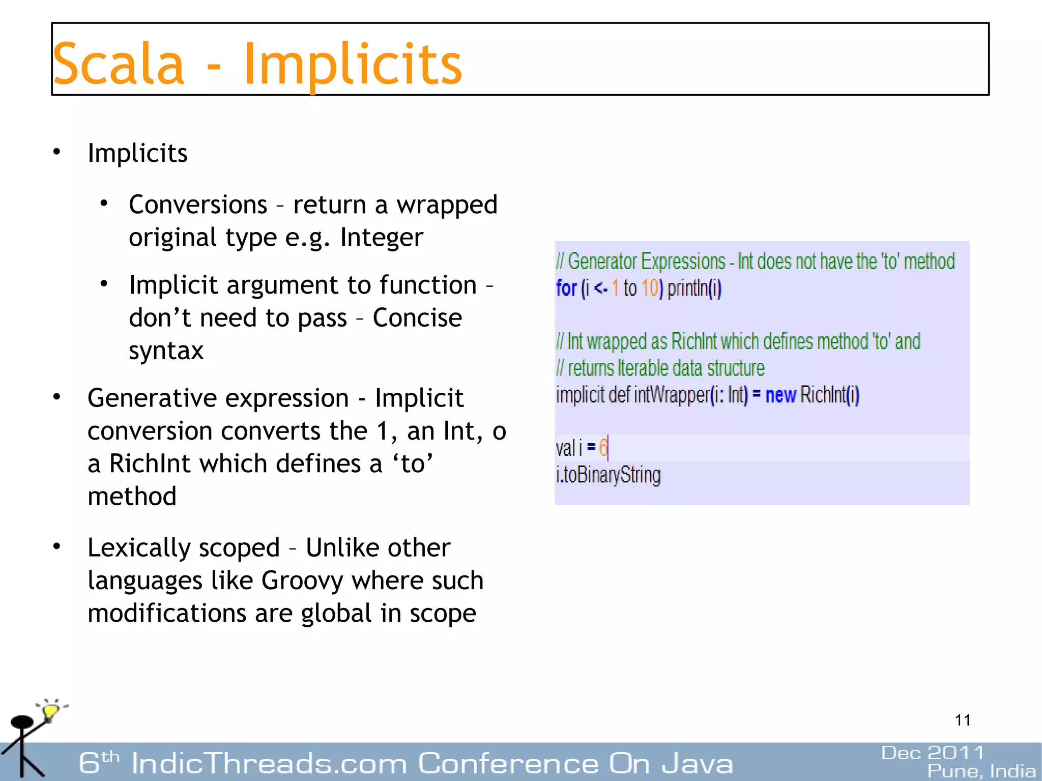 Scala - Implicits
• Implicits
   • Conversions – return a wrapped
     original type e.g. Integer
   • Implicit argument to function –
     don’t need to pass – Concise
     syntax
• Generative expression - Implicit
  conversion converts the 1, an Int, o
  a RichInt which defines a ‘to’
  method
• Lexically scoped – Unlike other
  languages like Groovy where such
  modifications are global in scope


                                         11
 