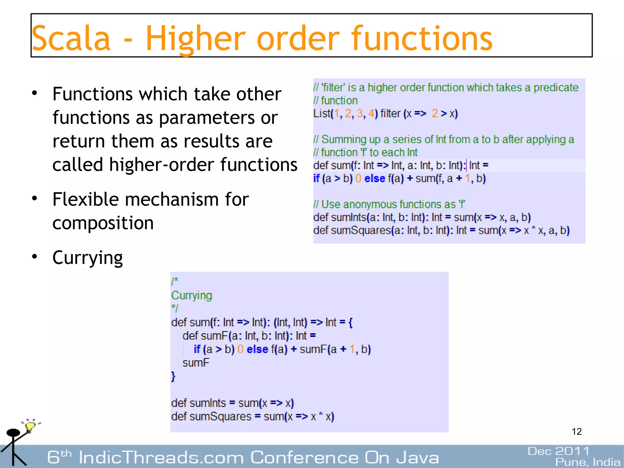 Scala - Higher order functions
• Functions which take other
  functions as parameters or
  return them as results are
  called higher-order functions
• Flexible mechanism for
  composition
• Currying




                                  12
 