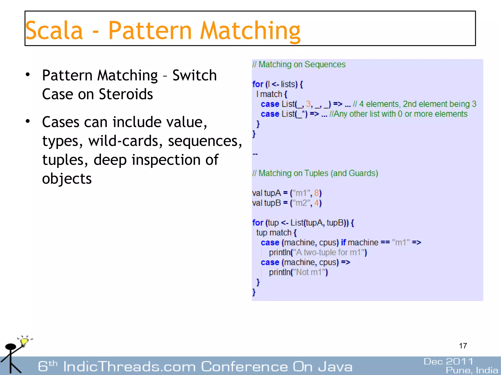 Scala - Pattern Matching
• Pattern Matching – Switch
  Case on Steroids
• Cases can include value,
  types, wild-cards, sequences,
  tuples, deep inspection of
  objects




                                  17
 
