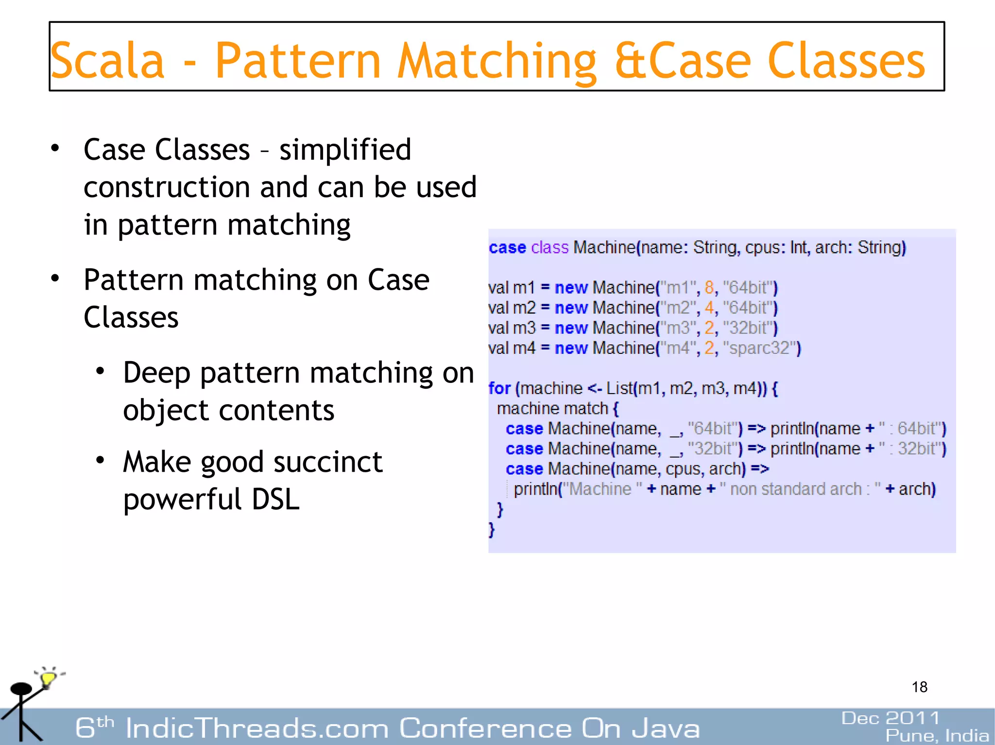Scala - Pattern Matching &Case Classes
• Case Classes – simplified
  construction and can be used
  in pattern matching
• Pattern matching on Case
  Classes
   • Deep pattern matching on
     object contents
   • Make good succinct
     powerful DSL




                                     18
 