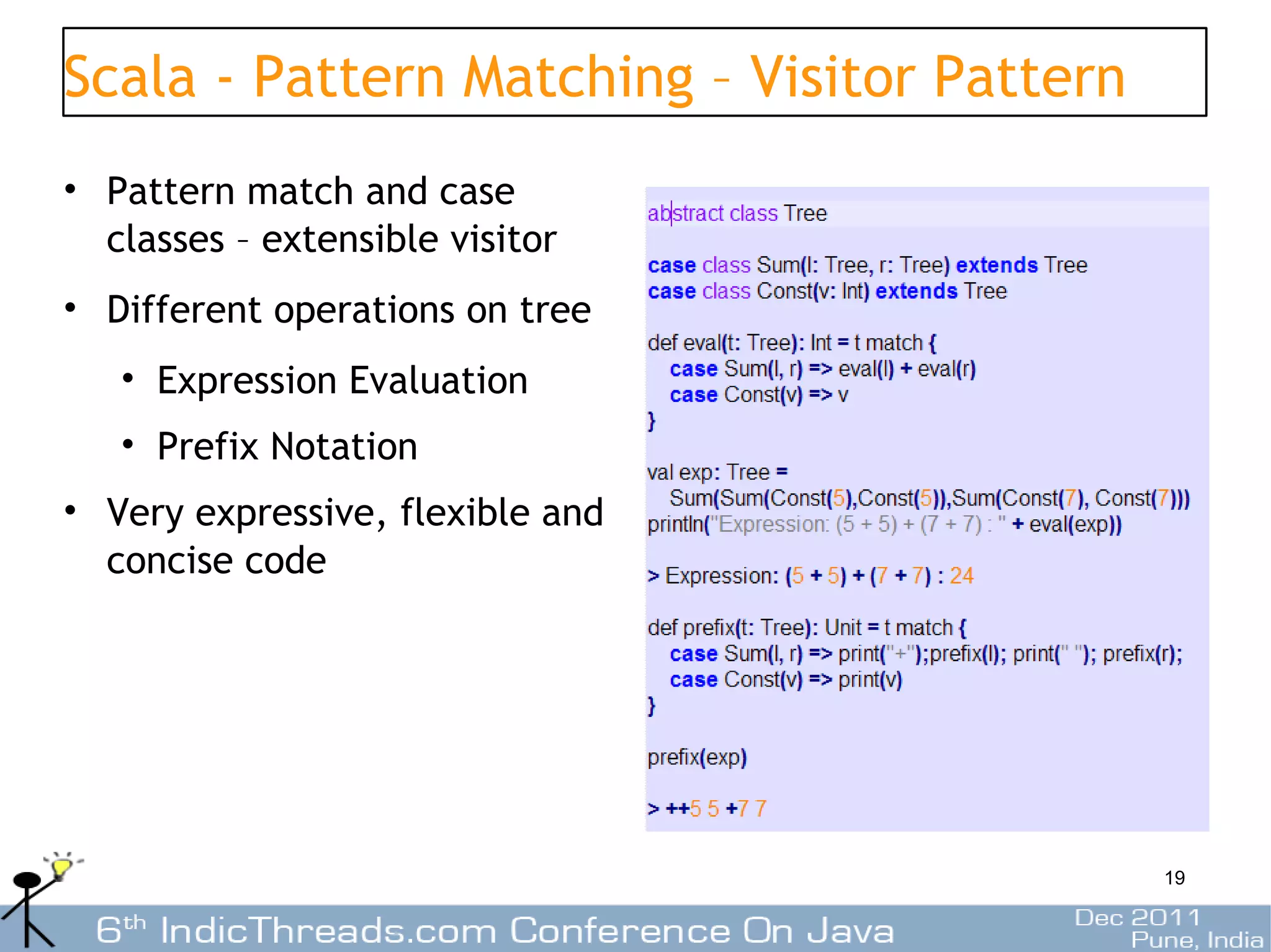 Scala - Pattern Matching – Visitor Pattern
• Pattern match and case
  classes – extensible visitor
• Different operations on tree
   • Expression Evaluation
   • Prefix Notation
• Very expressive, flexible and
  concise code




                                             19
 