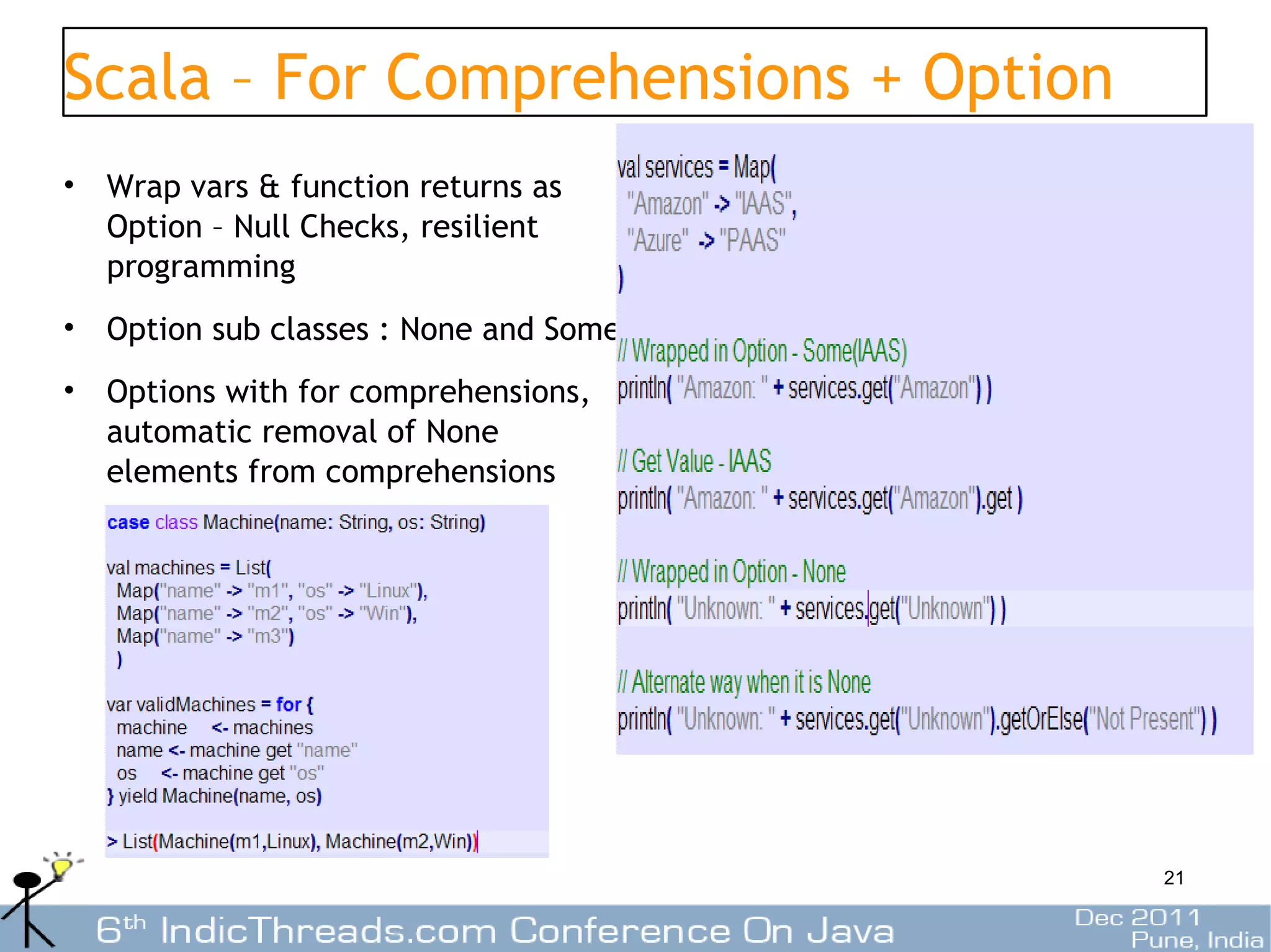 Scala – For Comprehensions + Option
• Wrap vars & function returns as
  Option – Null Checks, resilient
  programming
• Option sub classes : None and Some
• Options with for comprehensions,
  automatic removal of None
  elements from comprehensions




                                       21
 
