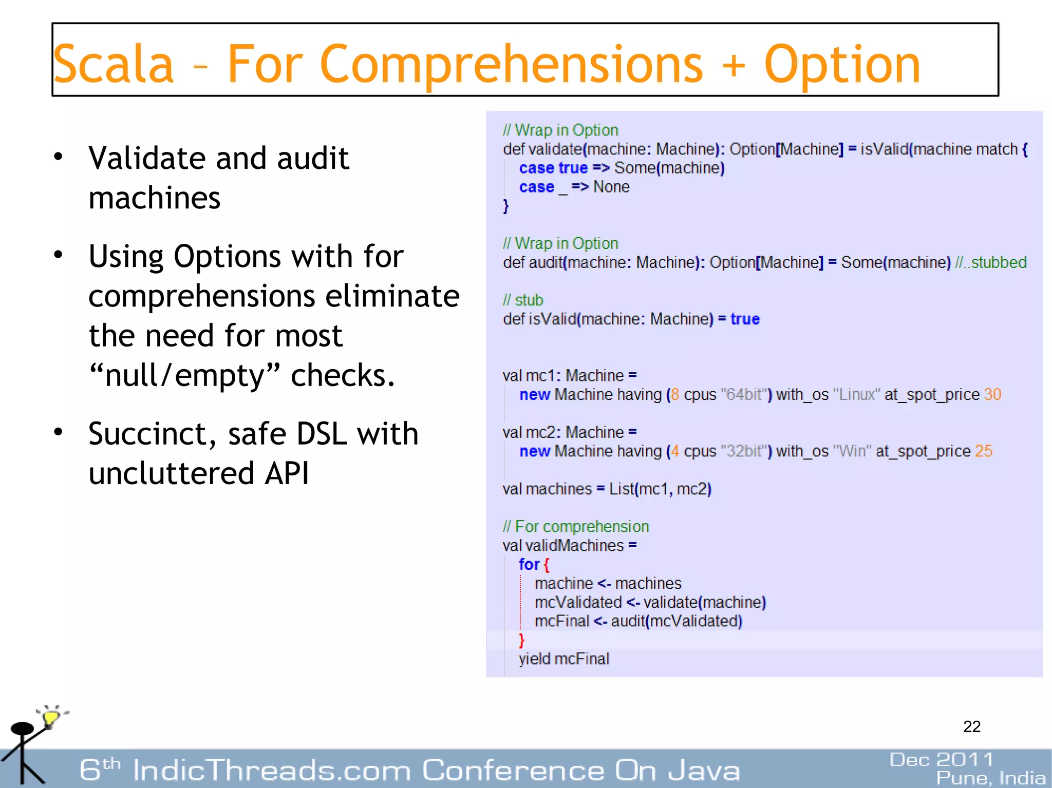 Scala – For Comprehensions + Option
• Validate and audit
  machines
• Using Options with for
  comprehensions eliminate
  the need for most
  “null/empty” checks.
• Succinct, safe DSL with
  uncluttered API




                                      22
 