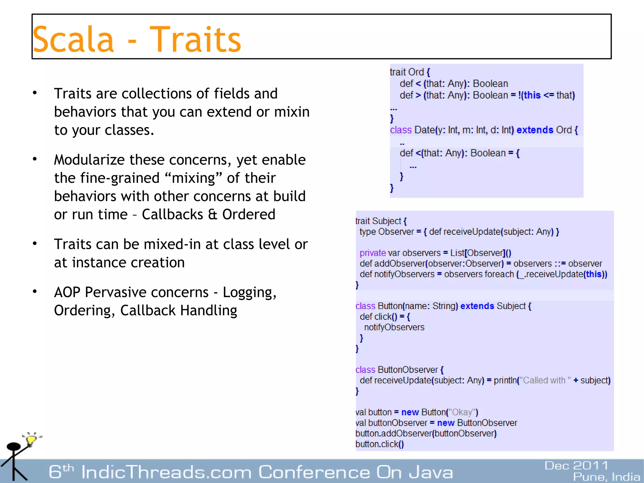 Scala - Traits
•   Traits are collections of fields and
    behaviors that you can extend or mixin
    to your classes.
•   Modularize these concerns, yet enable
    the fine-grained “mixing” of their
    behaviors with other concerns at build
    or run time – Callbacks & Ordered
•   Traits can be mixed-in at class level or
    at instance creation
•   AOP Pervasive concerns - Logging,
    Ordering, Callback Handling




                                               23
 
