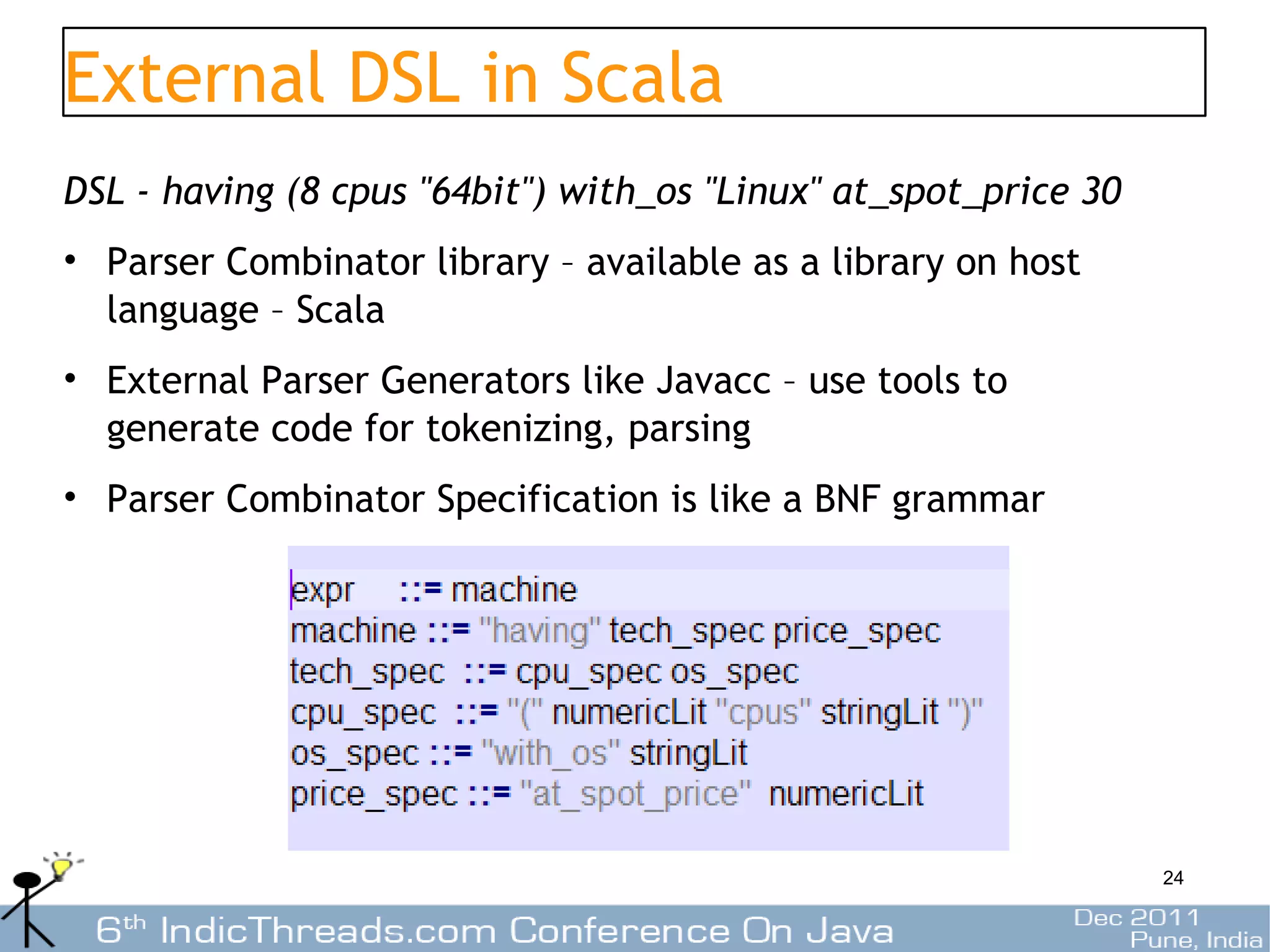External DSL in Scala
DSL - having (8 cpus "64bit") with_os "Linux" at_spot_price 30
• Parser Combinator library – available as a library on host
  language – Scala
• External Parser Generators like Javacc – use tools to
  generate code for tokenizing, parsing
• Parser Combinator Specification is like a BNF grammar




                                                                 24
 