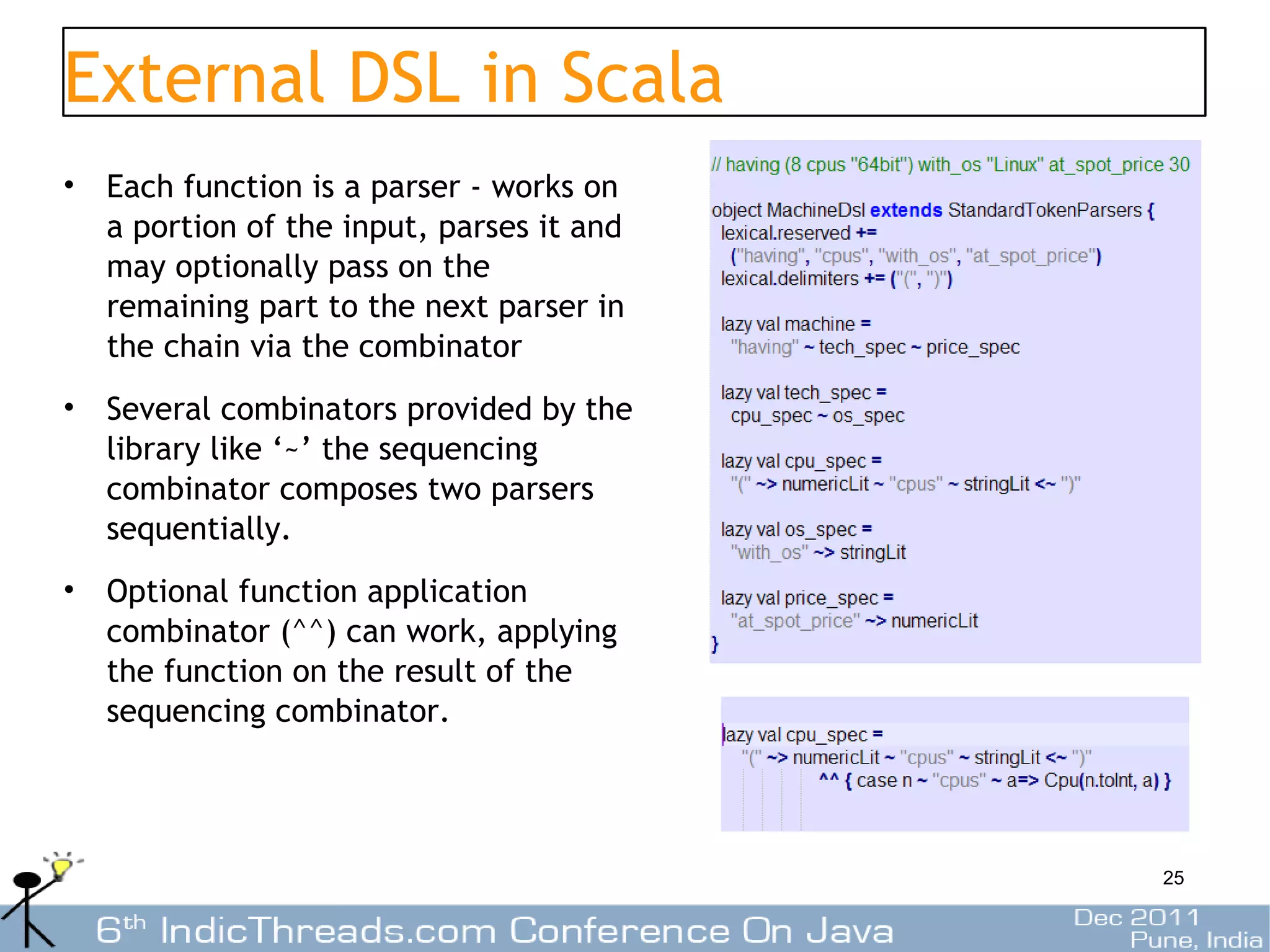External DSL in Scala
• Each function is a parser - works on
  a portion of the input, parses it and
  may optionally pass on the
  remaining part to the next parser in
  the chain via the combinator
• Several combinators provided by the
  library like ‘~’ the sequencing
  combinator composes two parsers
  sequentially.
• Optional function application
  combinator (^^) can work, applying
  the function on the result of the
  sequencing combinator.




                                          25
 