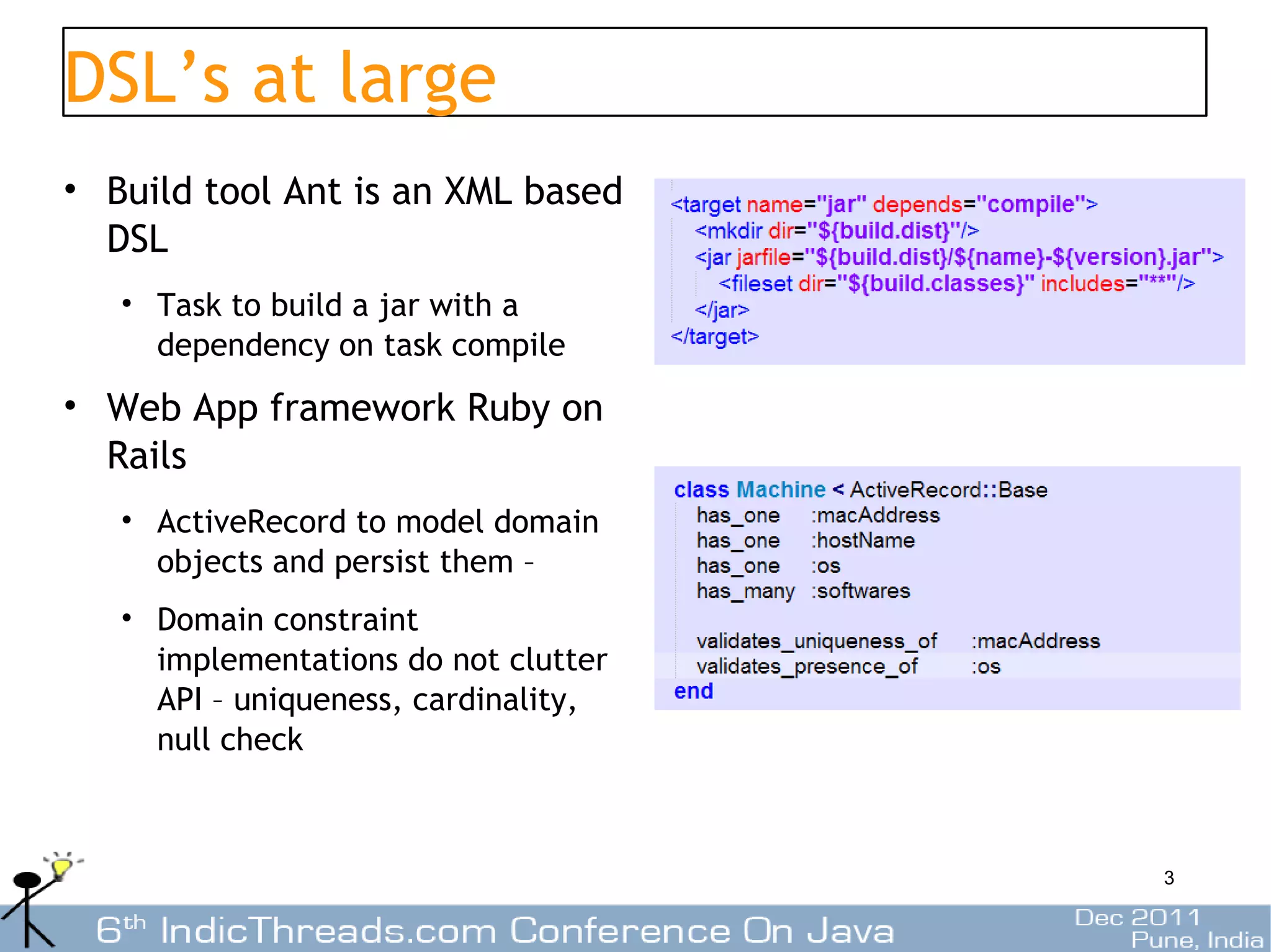 DSL’s at large
• Build tool Ant is an XML based
  DSL
   • Task to build a jar with a
     dependency on task compile
• Web App framework Ruby on
  Rails
   • ActiveRecord to model domain
     objects and persist them –
   • Domain constraint
     implementations do not clutter
     API – uniqueness, cardinality,
     null check



                                      3
 