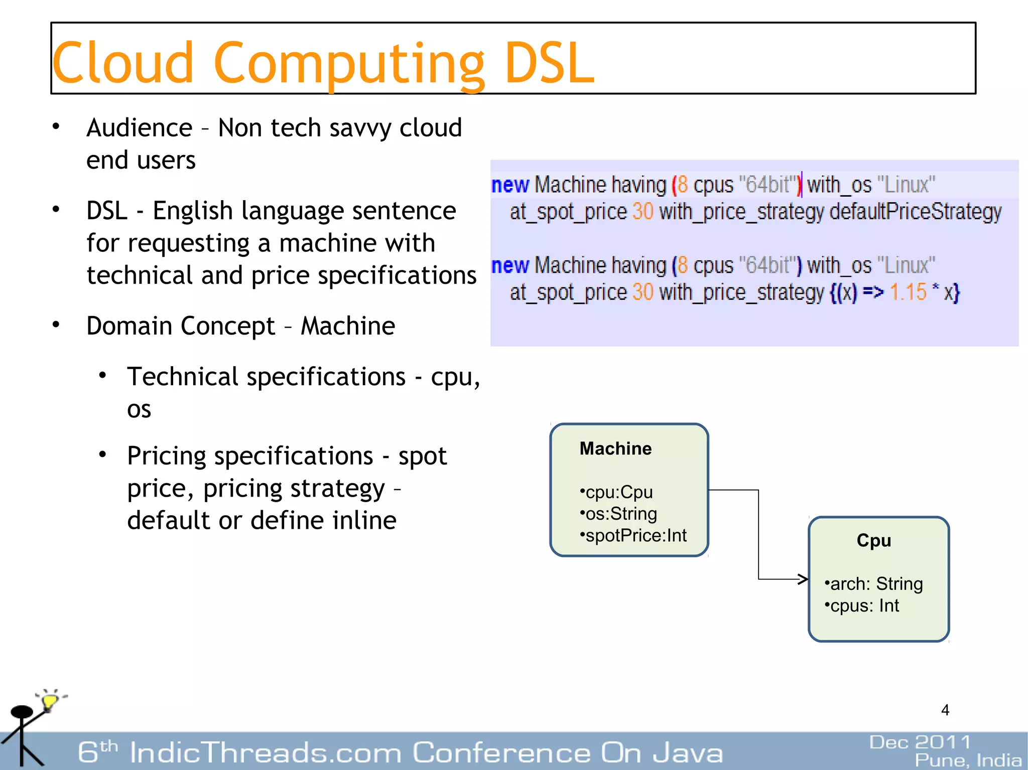 Cloud Computing DSL
• Audience – Non tech savvy cloud
  end users
• DSL - English language sentence
  for requesting a machine with
  technical and price specifications
• Domain Concept – Machine
   • Technical specifications - cpu,
     os
   • Pricing specifications - spot     Machine

     price, pricing strategy –         •cpu:Cpu
                                       •os:String
     default or define inline          •spotPrice:Int       Cpu

                                                        •arch: String
                                                        •cpus: Int




                                                                        4
 