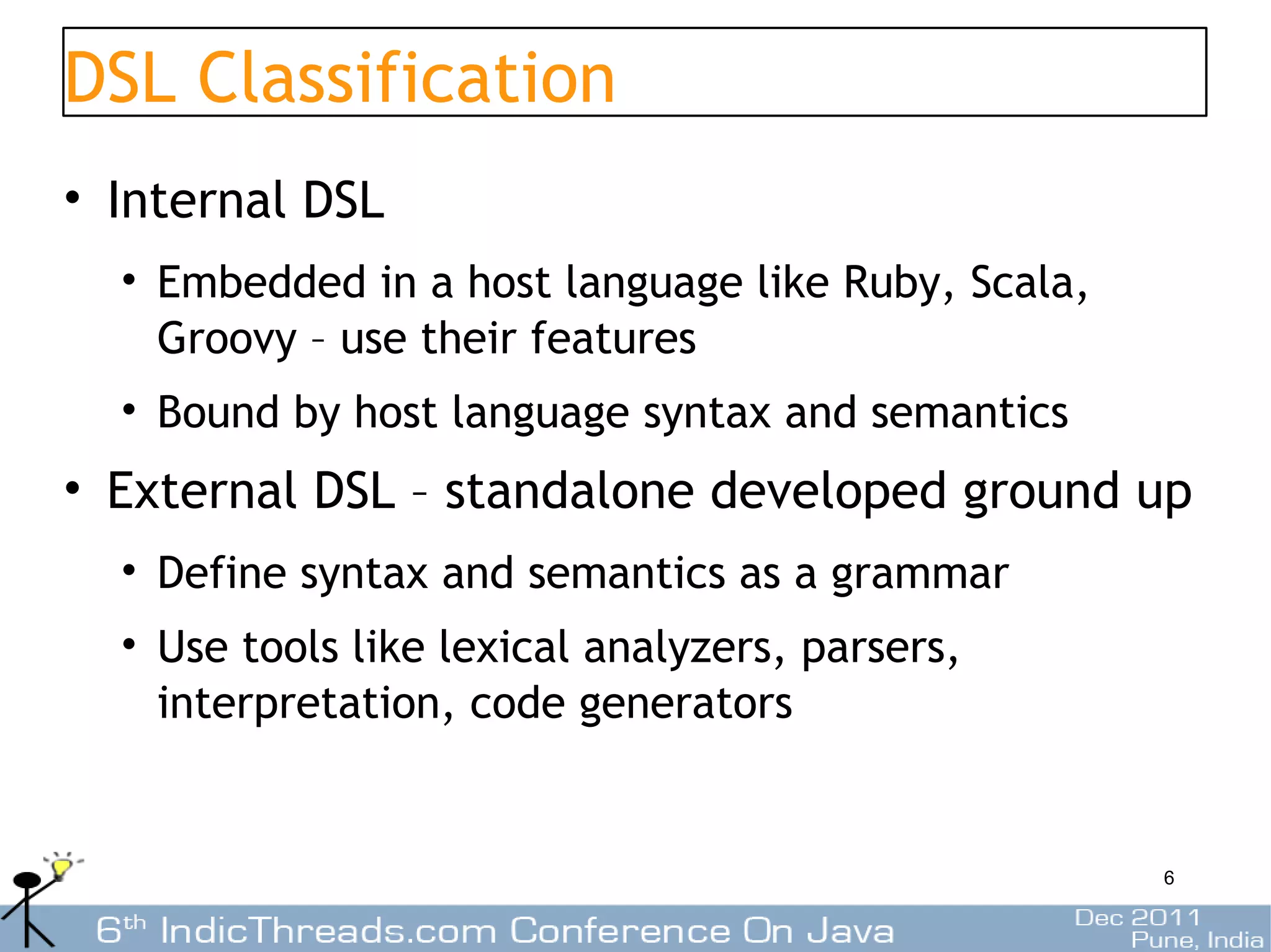 DSL Classification
• Internal DSL
  • Embedded in a host language like Ruby, Scala,
    Groovy – use their features
  • Bound by host language syntax and semantics
• External DSL – standalone developed ground up
  • Define syntax and semantics as a grammar
  • Use tools like lexical analyzers, parsers,
    interpretation, code generators


                                                    6
 