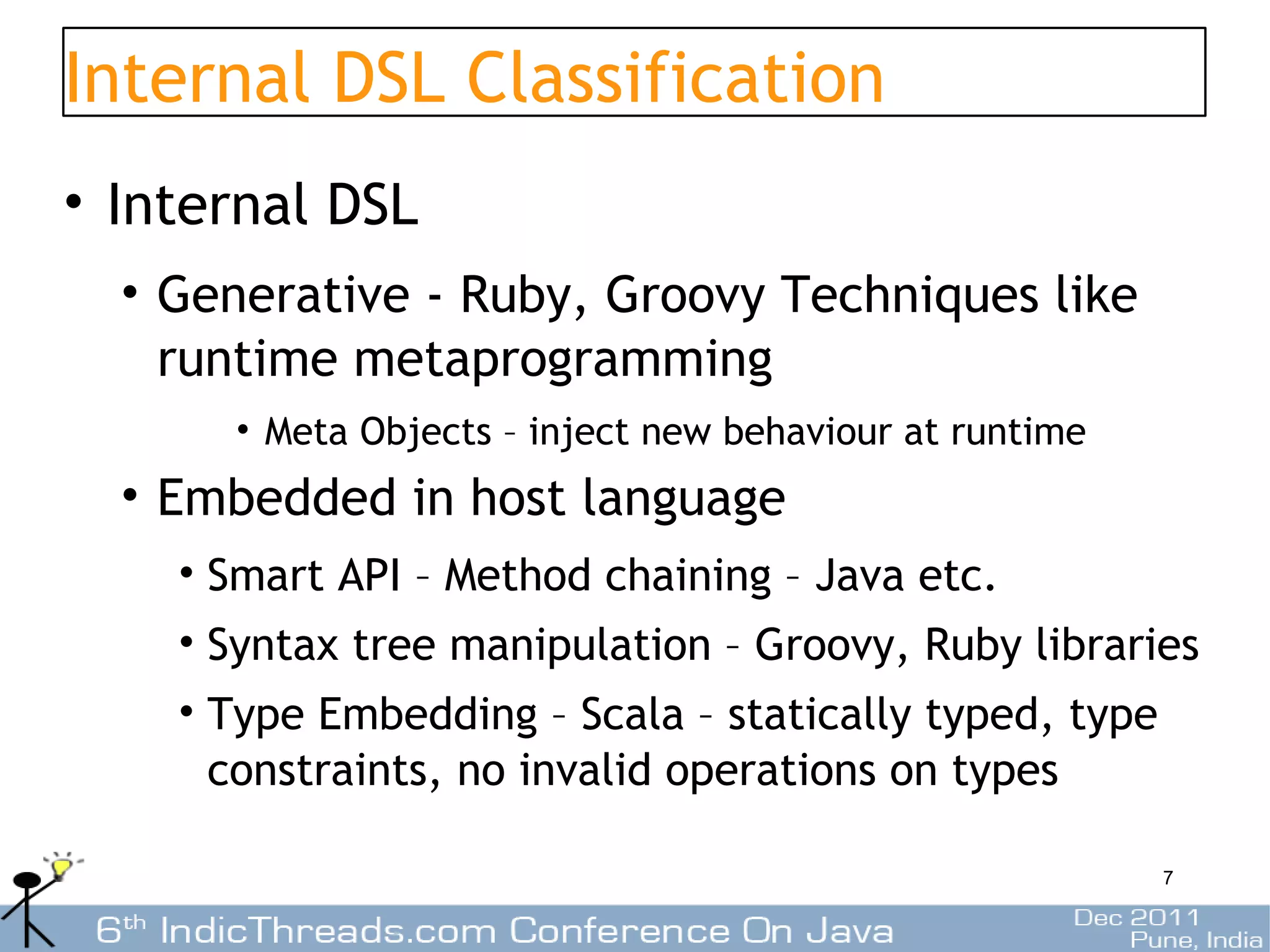Internal DSL Classification
• Internal DSL
  • Generative - Ruby, Groovy Techniques like
    runtime metaprogramming
      • Meta Objects – inject new behaviour at runtime
  • Embedded in host language
    • Smart API – Method chaining – Java etc.
    • Syntax tree manipulation – Groovy, Ruby libraries
    • Type Embedding – Scala – statically typed, type
      constraints, no invalid operations on types

                                                         7
 