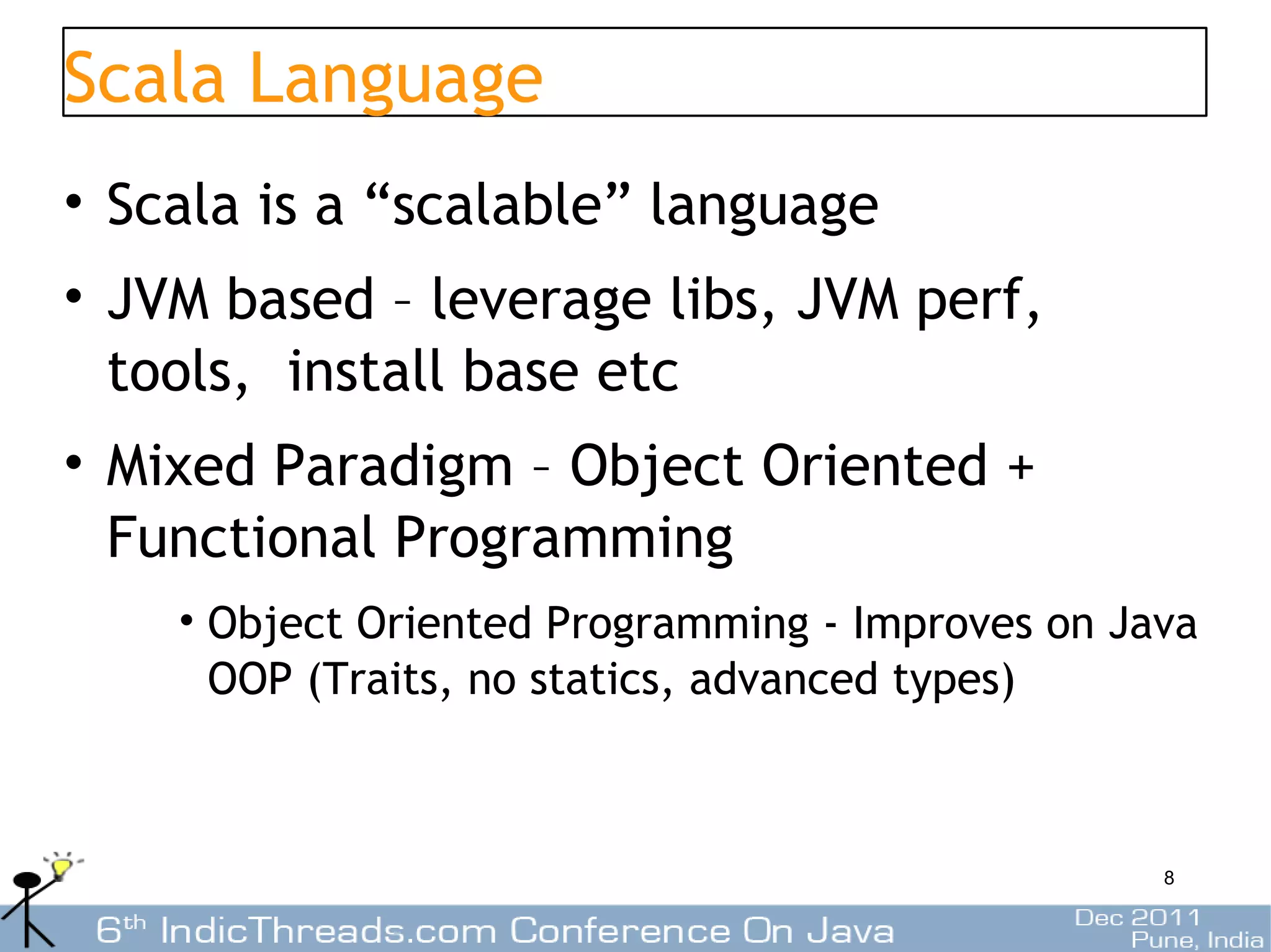 Scala Language
• Scala is a “scalable” language
• JVM based – leverage libs, JVM perf,
  tools, install base etc
• Mixed Paradigm – Object Oriented +
  Functional Programming
    • Object Oriented Programming - Improves on Java
      OOP (Traits, no statics, advanced types)



                                                  8
 