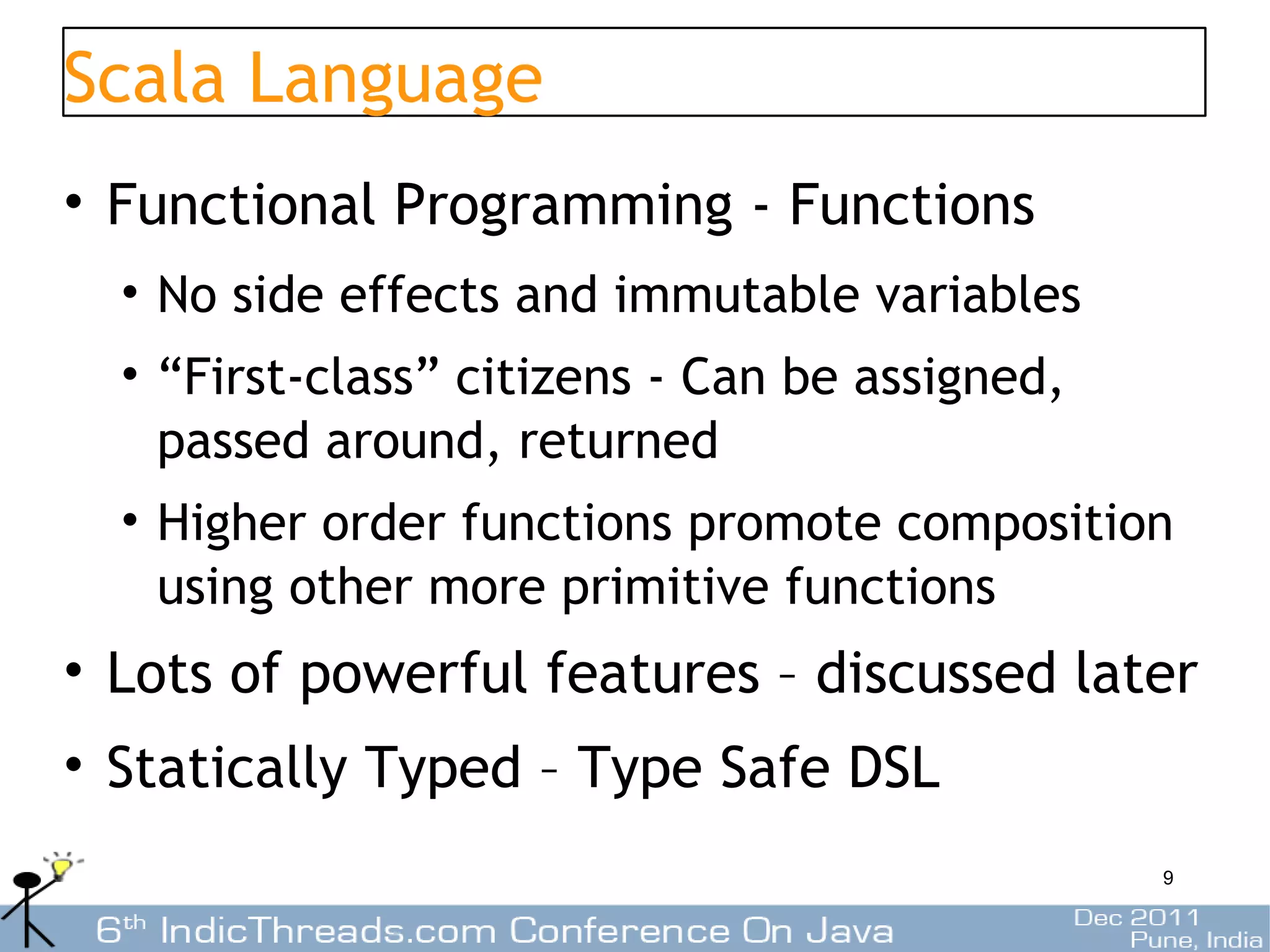 Scala Language
• Functional Programming - Functions
  • No side effects and immutable variables
  • “First-class” citizens - Can be assigned,
    passed around, returned
  • Higher order functions promote composition
    using other more primitive functions
• Lots of powerful features – discussed later
• Statically Typed – Type Safe DSL
                                                9
 