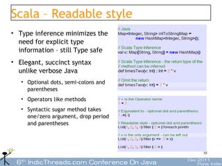 Scala – Readable style
• Type inference minimizes the
  need for explicit type
  information – still Type safe
• Elegant, succinct syntax
  unlike verbose Java
   • Optional dots, semi-colons and
     parentheses
   • Operators like methods
   • Syntactic sugar method takes
     one/zero argument, drop period
     and parentheses




                                      10
 