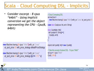 Scala – Cloud Computing DSL - Implicits
• Consider excerpt - 8 cpus
  “64bit” – Using Implicit
  conversion we get the object
  representing the CPU - Cpu(8,
  64bit)




                                      14
 