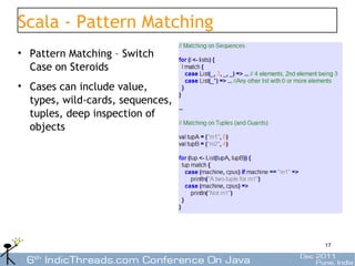Scala - Pattern Matching
• Pattern Matching – Switch
  Case on Steroids
• Cases can include value,
  types, wild-cards, sequences,
  tuples, deep inspection of
  objects




                                  17
 