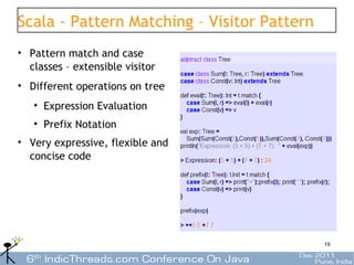 Scala - Pattern Matching – Visitor Pattern
• Pattern match and case
  classes – extensible visitor
• Different operations on tree
   • Expression Evaluation
   • Prefix Notation
• Very expressive, flexible and
  concise code




                                             19
 