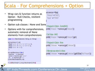 Scala – For Comprehensions + Option
• Wrap vars & function returns as
  Option – Null Checks, resilient
  programming
• Option sub classes : None and Some
• Options with for comprehensions,
  automatic removal of None
  elements from comprehensions




                                       21
 