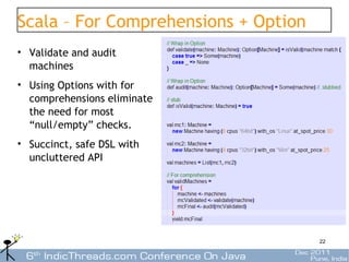 Scala – For Comprehensions + Option
• Validate and audit
  machines
• Using Options with for
  comprehensions eliminate
  the need for most
  “null/empty” checks.
• Succinct, safe DSL with
  uncluttered API




                                      22
 