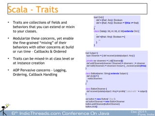 Scala - Traits
•   Traits are collections of fields and
    behaviors that you can extend or mixin
    to your classes.
•   Modularize these concerns, yet enable
    the fine-grained “mixing” of their
    behaviors with other concerns at build
    or run time – Callbacks & Ordered
•   Traits can be mixed-in at class level or
    at instance creation
•   AOP Pervasive concerns - Logging,
    Ordering, Callback Handling




                                               23
 