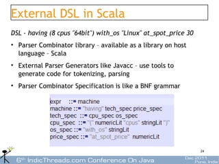 External DSL in Scala
DSL - having (8 cpus "64bit") with_os "Linux" at_spot_price 30
• Parser Combinator library – available as a library on host
  language – Scala
• External Parser Generators like Javacc – use tools to
  generate code for tokenizing, parsing
• Parser Combinator Specification is like a BNF grammar




                                                                 24
 