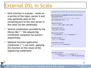 External DSL in Scala
• Each function is a parser - works on
  a portion of the input, parses it and
  may optionally pass on the
  remaining part to the next parser in
  the chain via the combinator
• Several combinators provided by the
  library like ‘~’ the sequencing
  combinator composes two parsers
  sequentially.
• Optional function application
  combinator (^^) can work, applying
  the function on the result of the
  sequencing combinator.




                                          25
 