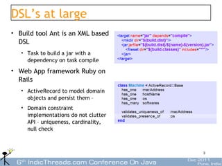 DSL’s at large
• Build tool Ant is an XML based
  DSL
   • Task to build a jar with a
     dependency on task compile
• Web App framework Ruby on
  Rails
   • ActiveRecord to model domain
     objects and persist them –
   • Domain constraint
     implementations do not clutter
     API – uniqueness, cardinality,
     null check



                                      3
 