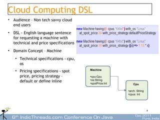 Cloud Computing DSL
• Audience – Non tech savvy cloud
  end users
• DSL - English language sentence
  for requesting a machine with
  technical and price specifications
• Domain Concept – Machine
   • Technical specifications - cpu,
     os
   • Pricing specifications - spot     Machine

     price, pricing strategy –         •cpu:Cpu
                                       •os:String
     default or define inline          •spotPrice:Int       Cpu

                                                        •arch: String
                                                        •cpus: Int




                                                                        4
 