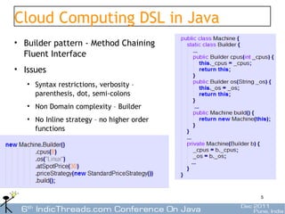 Cloud Computing DSL in Java
• Builder pattern - Method Chaining
  Fluent Interface
• Issues
   • Syntax restrictions, verbosity –
     parenthesis, dot, semi-colons
   • Non Domain complexity – Builder
   • No Inline strategy – no higher order
     functions




                                            5
 