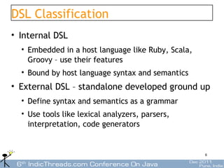 DSL Classification
• Internal DSL
  • Embedded in a host language like Ruby, Scala,
    Groovy – use their features
  • Bound by host language syntax and semantics
• External DSL – standalone developed ground up
  • Define syntax and semantics as a grammar
  • Use tools like lexical analyzers, parsers,
    interpretation, code generators


                                                    6
 