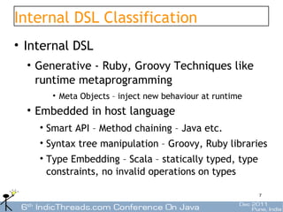 Internal DSL Classification
• Internal DSL
  • Generative - Ruby, Groovy Techniques like
    runtime metaprogramming
      • Meta Objects – inject new behaviour at runtime
  • Embedded in host language
    • Smart API – Method chaining – Java etc.
    • Syntax tree manipulation – Groovy, Ruby libraries
    • Type Embedding – Scala – statically typed, type
      constraints, no invalid operations on types

                                                         7
 