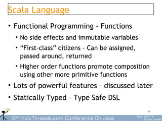 Scala Language
• Functional Programming - Functions
  • No side effects and immutable variables
  • “First-class” citizens - Can be assigned,
    passed around, returned
  • Higher order functions promote composition
    using other more primitive functions
• Lots of powerful features – discussed later
• Statically Typed – Type Safe DSL
                                                9
 