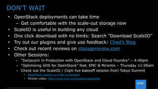 14© Copyright 2016 EMC Corporation. All rights reserved.
DON’T WAIT
• OpenStack deployments can take time
– Get comfortable with the scale-out storage now
• ScaleIO is useful in building any cloud
• One click download with no limits: Search ”Download ScaleIO”
• Try out our plugins and give use feedback: Chad’s Blog
• Check out recent reviews on storagereview.com
• Other Sessions:
– “Swisscom in Production with OpenStack and Cloud Foundry” – 4:40pm
– “Optimizing SDS for OpenStack” feat. EMC & Mirantis – Thursday 11:00am
– Check out the ScaleIO / Ceph live bakeoff session from Tokyo Summit
• OpenStack session on Ceph vs ScaleIO
• Shorter video: http://www.emc.com/scaleiocephbattle
 