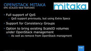 8© Copyright 2016 EMC Corporation. All rights reserved.
• Full support of QoS
– QoS support previously, but using Extra Specs
• Support for Consistency Groups
• Option to bring existing ScaleIO volumes
under OpenStack management
– As well as remove from OpenStack managment
OPENSTACK MITAKA
EMC SCALEIO NEW FEATURES
 