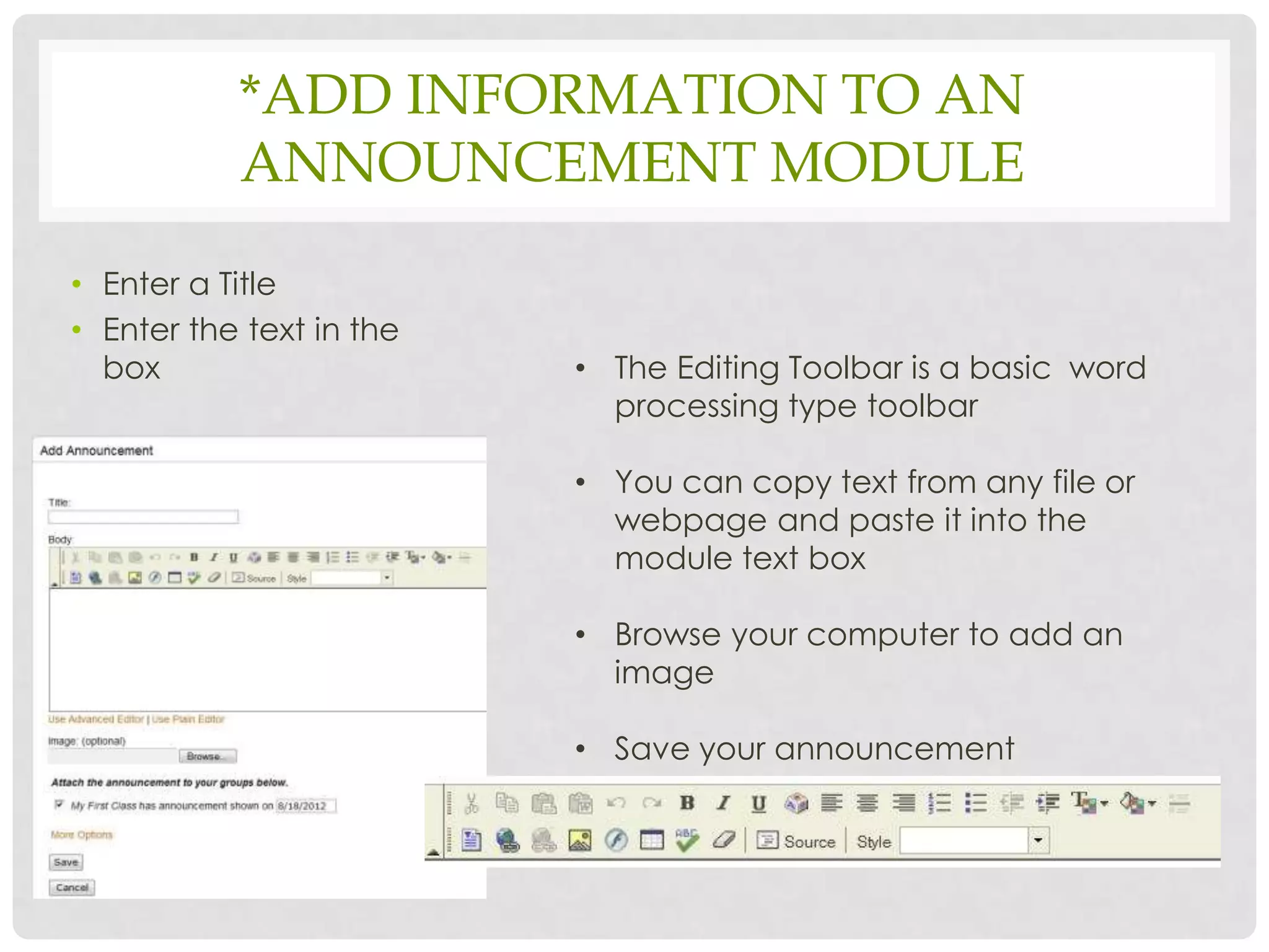 *ADD INFORMATION TO AN
           ANNOUNCEMENT MODULE

• Enter a Title
• Enter the text in the
  box                     • The Editing Toolbar is a basic word
                            processing type toolbar

                          • You can copy text from any file or
                            webpage and paste it into the
                            module text box

                          • Browse your computer to add an
                            image

                          • Save your announcement
 