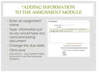 *ADDING INFORMATION
      TO THE ASSIGNMENT MODULE
• Enter an assignment
  name
• Type information just
  as you would type any
  word processing
  document
• Change the due date
• Click save
• (advanced… your students need
  accounts to use the homework
  dropbox)
 