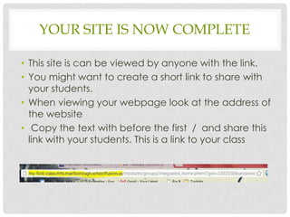 YOUR SITE IS NOW COMPLETE

• This site is can be viewed by anyone with the link.
• You might want to create a short link to share with
  your students.
• When viewing your webpage look at the address of
  the website
• Copy the text with before the first / and share this
  link with your students. This is a link to your class
 