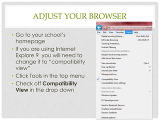 ADJUST YOUR BROWSER

• Go to your school’s
  homepage
• If you are using Internet
  Explore 9 you will need to
  change it to “compatibility
  view”
• Click Tools in the top menu
• Check off Compatibility
  View in the drop down
 