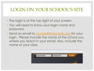 LOGIN ON YOUR SCHOOL’S SITE

• The login is at the top right of your screen.
• You will need to know your login name and
  password.
• Send an email to crandall@mps-edu.org for your
  login. Please include the name of the school you
  where you teach in your email. Also, include the
  name of your class
 
