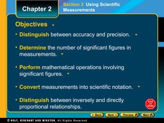 Objectives
• Distinguish between accuracy and precision.
• Determine the number of significant figures in
measurements.
• Perform mathematical operations involving
significant figures.
• Convert measurements into scientific notation.
• Distinguish between inversely and directly
proportional relationships.
Section 3 Using Scientific
MeasurementsChapter 2
 
