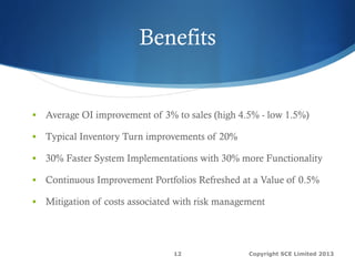 Benefits
§  Average OI improvement of 3% to sales (high 4.5% - low 1.5%)
§  Typical Inventory Turn improvements of 20%
§  30% Faster System Implementations with 30% more Functionality
§  Continuous Improvement Portfolios Refreshed at a Value of 0.5%
§  Mitigation of costs associated with risk management
Copyright SCE Limited 201312
 