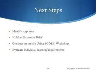 Next Steps
§  Identify a sponsor
§  Hold an Executive Brief
§  Conduct an on-site Using SCOR® Workshop
§  Evaluate individual learning requirements
Copyright SCE Limited 201324
 