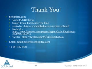 Copyright SCE Limited 201327
Thank You!
§  Scelimited.com
§  Using SCOR® Series
§  Supply Chain Excellence: The Blog
§  Linked in - http://www.linkedin.com/in/peterbolstorff
§  facebook -
http://www.facebook.com/pages/Supply-Chain-Excellence/
257802574290912
§  Twitter - https://twitter.com/#!/SCEsupplychain
§  Email: peterbolstorff@scelimited.com
§  +1 651 439 3422
 