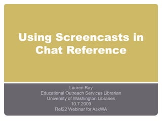 Using Screencasts in
Chat Reference
Lauren Ray
Educational Outreach Services Librarian
University of Washington Libraries
10.7.2009
Ref22 Webinar for AskWA
 