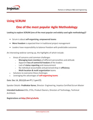 Partners in Software R&D and Engineering




Using SCRUM
          One of the most popular Agile Methodology
Looking to explore SCRUM (one of the most popular and widely used agile methodology)?


      Scrum is about self-organizing, empowered teams
      More freedom is expected than in traditional project management
      Leaders have responsibility to balance freedom with predictable outcomes

An interesting webinar coming up, the highlights of which include:

       Areas of concerns and common challenges
         o   Managing team members of different personalities and attitude
         o   Apparent loss of control & freedom of the leaders
         o   Lack of status reporting and measurement
         o   No individual accountable and perceived drop in efficiency
         o   Multi-location & multi organization teams
       Solutions to overcome these challenges
       Leveraging the advantages of self-organizing teams

Date: Dec 14, 2011(10 am PT / 1 pm ET)

Speaker Details- Prabhakar Karve, Director- Engineering, Impetus Certified Scrum Master

Intended Audience:CIOs, CTOs, Product Owners, Directors of Technology, Technical
Architects

Registrations at:http://bit.ly/ufarGs




                                 www.impetus.com
 