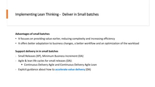 Implementing Lean Thinking - Deliver in Small batches
Advantages of small batches
• It focuses on providing value earlier, reducing complexity and increasing efficiency
• It offers better adaptation to business changes, a better workflow and an optimization of the workload
Support delivery in in small batches
- Small Releases (XP), Minimum Business Increment (DA)
- Agile & lean life cycles for small releases (DA):
▪ Continuous Delivery Agile and Continuous Delivery Agile Lean
- Explicit guidance about how to accelerate value delivery (DA)
 
