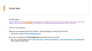 Scrum Team
SG 2020, page 5
“Scrum Teams are cross-functional, meaning the members have all the skills necessary to create value each
Sprint. They are also self-managing, meaning they internally decide who does what, when, and how.”
A term is not a guidance.
What are our pragmatic (economic, feasible , useful) strategies for cross-functional skills?
• DA has the concept of Generalizing Specialist
What are our strategies for self-management beyond the five Scrum Events?
• You can use DA guidance for: forming the team, emotional intelligence, and coordination and collaboration
within and cross the teams.
•
 