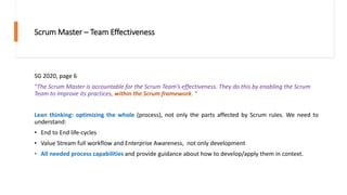 Scrum Master – Team Effectiveness
SG 2020, page 6
“The Scrum Master is accountable for the Scrum Team’s effectiveness. They do this by enabling the Scrum
Team to improve its practices, within the Scrum framework. “
Lean thinking: optimizing the whole (process), not only the parts affected by Scrum rules. We need to
understand:
• End to End life-cycles
• Value Stream full workflow and Enterprise Awareness, not only development
• All needed process capabilities and provide guidance about how to develop/apply them in context.
 