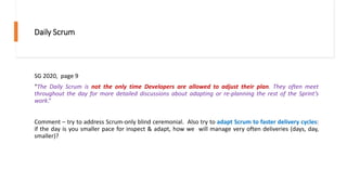 Daily Scrum
SG 2020, page 9
“The Daily Scrum is not the only time Developers are allowed to adjust their plan. They often meet
throughout the day for more detailed discussions about adapting or re-planning the rest of the Sprint’s
work.”
Comment – try to address Scrum-only blind ceremonial. Also try to adapt Scrum to faster delivery cycles:
if the day is you smaller pace for inspect & adapt, how we will manage very often deliveries (days, day,
smaller)?
 